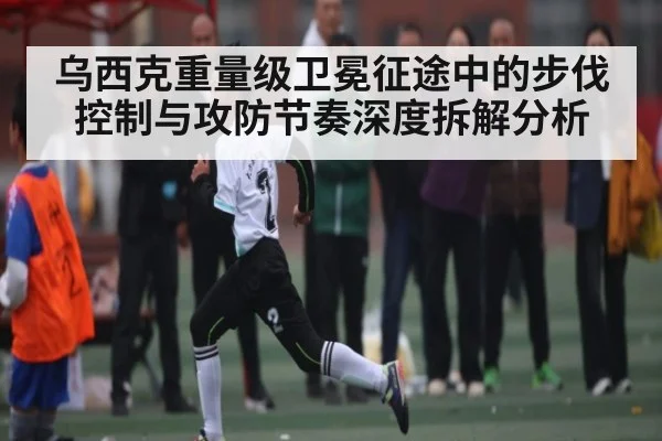 乌西克重量级卫冕征途中的步伐控制与攻防节奏深度拆解分析